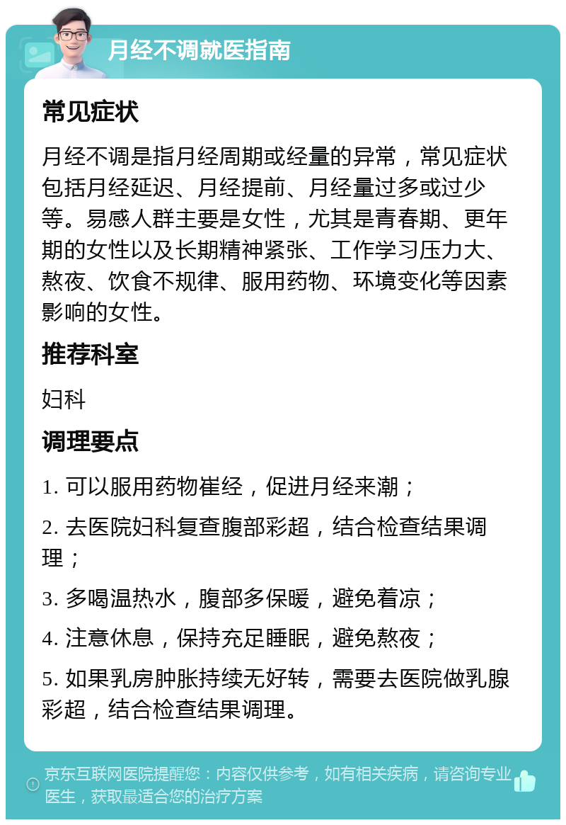 月经不调就医指南 常见症状 月经不调是指月经周期或经量的异常，常见症状包括月经延迟、月经提前、月经量过多或过少等。易感人群主要是女性，尤其是青春期、更年期的女性以及长期精神紧张、工作学习压力大、熬夜、饮食不规律、服用药物、环境变化等因素影响的女性。 推荐科室 妇科 调理要点 1. 可以服用药物崔经，促进月经来潮； 2. 去医院妇科复查腹部彩超，结合检查结果调理； 3. 多喝温热水，腹部多保暖，避免着凉； 4. 注意休息，保持充足睡眠，避免熬夜； 5. 如果乳房肿胀持续无好转，需要去医院做乳腺彩超，结合检查结果调理。