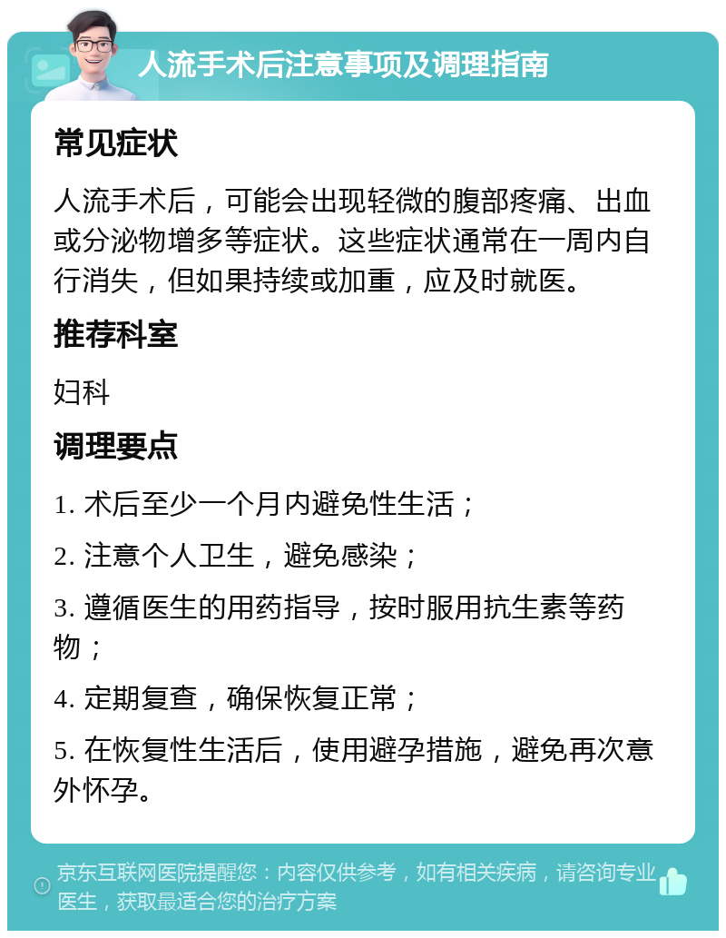 人流手术后注意事项及调理指南 常见症状 人流手术后，可能会出现轻微的腹部疼痛、出血或分泌物增多等症状。这些症状通常在一周内自行消失，但如果持续或加重，应及时就医。 推荐科室 妇科 调理要点 1. 术后至少一个月内避免性生活； 2. 注意个人卫生，避免感染； 3. 遵循医生的用药指导，按时服用抗生素等药物； 4. 定期复查，确保恢复正常； 5. 在恢复性生活后，使用避孕措施，避免再次意外怀孕。