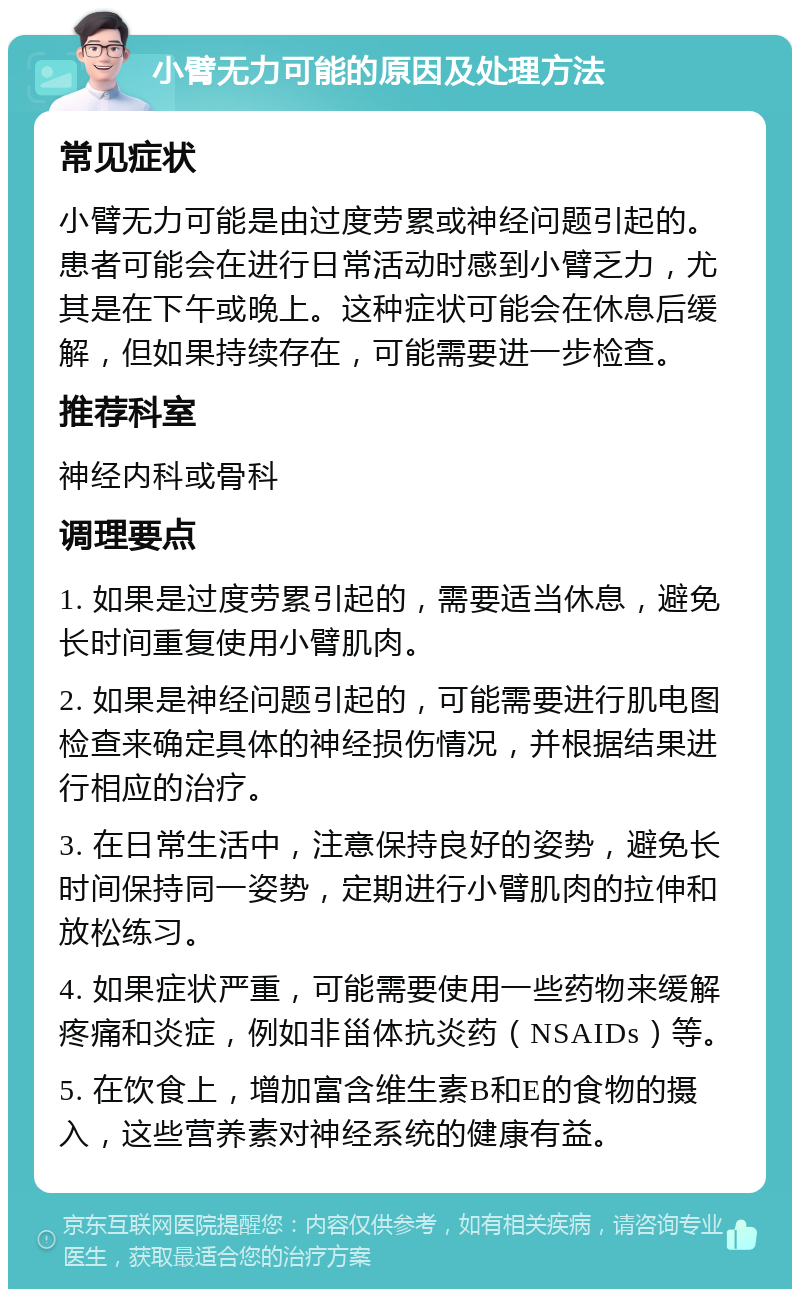 小臂无力可能的原因及处理方法 常见症状 小臂无力可能是由过度劳累或神经问题引起的。患者可能会在进行日常活动时感到小臂乏力，尤其是在下午或晚上。这种症状可能会在休息后缓解，但如果持续存在，可能需要进一步检查。 推荐科室 神经内科或骨科 调理要点 1. 如果是过度劳累引起的，需要适当休息，避免长时间重复使用小臂肌肉。 2. 如果是神经问题引起的，可能需要进行肌电图检查来确定具体的神经损伤情况，并根据结果进行相应的治疗。 3. 在日常生活中，注意保持良好的姿势，避免长时间保持同一姿势，定期进行小臂肌肉的拉伸和放松练习。 4. 如果症状严重，可能需要使用一些药物来缓解疼痛和炎症，例如非甾体抗炎药（NSAIDs）等。 5. 在饮食上，增加富含维生素B和E的食物的摄入，这些营养素对神经系统的健康有益。