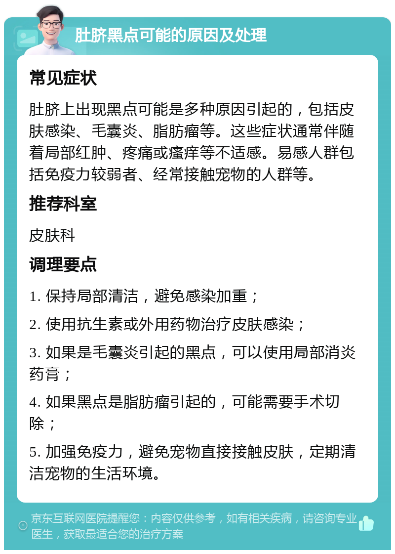 肚脐黑点可能的原因及处理 常见症状 肚脐上出现黑点可能是多种原因引起的，包括皮肤感染、毛囊炎、脂肪瘤等。这些症状通常伴随着局部红肿、疼痛或瘙痒等不适感。易感人群包括免疫力较弱者、经常接触宠物的人群等。 推荐科室 皮肤科 调理要点 1. 保持局部清洁，避免感染加重； 2. 使用抗生素或外用药物治疗皮肤感染； 3. 如果是毛囊炎引起的黑点，可以使用局部消炎药膏； 4. 如果黑点是脂肪瘤引起的，可能需要手术切除； 5. 加强免疫力，避免宠物直接接触皮肤，定期清洁宠物的生活环境。