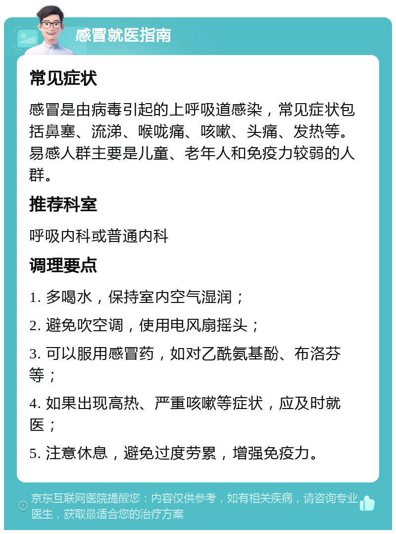 感冒就医指南 常见症状 感冒是由病毒引起的上呼吸道感染，常见症状包括鼻塞、流涕、喉咙痛、咳嗽、头痛、发热等。易感人群主要是儿童、老年人和免疫力较弱的人群。 推荐科室 呼吸内科或普通内科 调理要点 1. 多喝水，保持室内空气湿润； 2. 避免吹空调，使用电风扇摇头； 3. 可以服用感冒药，如对乙酰氨基酚、布洛芬等； 4. 如果出现高热、严重咳嗽等症状，应及时就医； 5. 注意休息，避免过度劳累，增强免疫力。