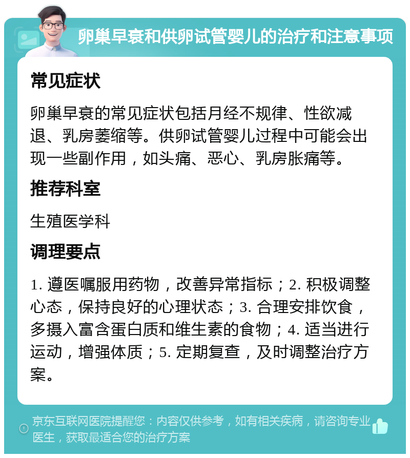 卵巢早衰和供卵试管婴儿的治疗和注意事项 常见症状 卵巢早衰的常见症状包括月经不规律、性欲减退、乳房萎缩等。供卵试管婴儿过程中可能会出现一些副作用，如头痛、恶心、乳房胀痛等。 推荐科室 生殖医学科 调理要点 1. 遵医嘱服用药物，改善异常指标；2. 积极调整心态，保持良好的心理状态；3. 合理安排饮食，多摄入富含蛋白质和维生素的食物；4. 适当进行运动，增强体质；5. 定期复查，及时调整治疗方案。