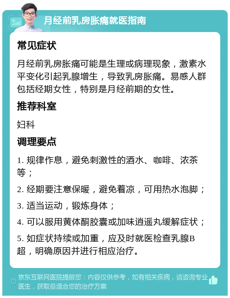 月经前乳房胀痛就医指南 常见症状 月经前乳房胀痛可能是生理或病理现象，激素水平变化引起乳腺增生，导致乳房胀痛。易感人群包括经期女性，特别是月经前期的女性。 推荐科室 妇科 调理要点 1. 规律作息，避免刺激性的酒水、咖啡、浓茶等； 2. 经期要注意保暖，避免着凉，可用热水泡脚； 3. 适当运动，锻炼身体； 4. 可以服用黄体酮胶囊或加味逍遥丸缓解症状； 5. 如症状持续或加重，应及时就医检查乳腺B超，明确原因并进行相应治疗。