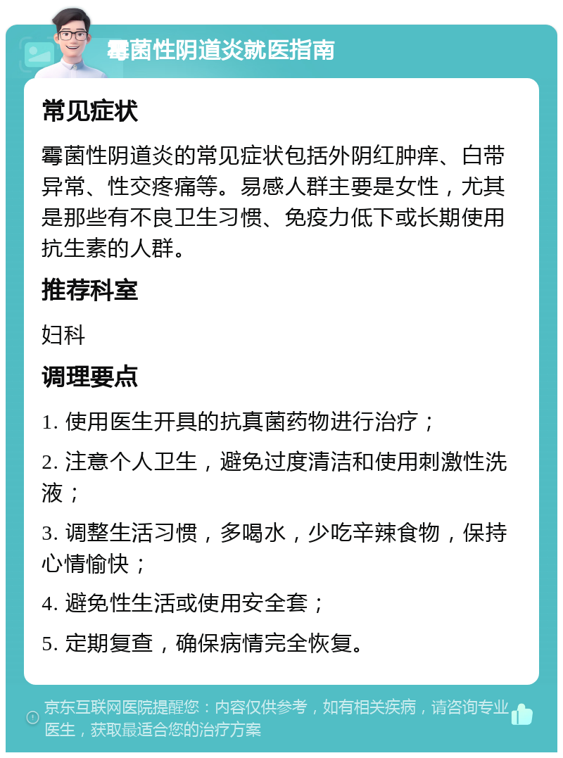 霉菌性阴道炎就医指南 常见症状 霉菌性阴道炎的常见症状包括外阴红肿痒、白带异常、性交疼痛等。易感人群主要是女性，尤其是那些有不良卫生习惯、免疫力低下或长期使用抗生素的人群。 推荐科室 妇科 调理要点 1. 使用医生开具的抗真菌药物进行治疗； 2. 注意个人卫生，避免过度清洁和使用刺激性洗液； 3. 调整生活习惯，多喝水，少吃辛辣食物，保持心情愉快； 4. 避免性生活或使用安全套； 5. 定期复查，确保病情完全恢复。