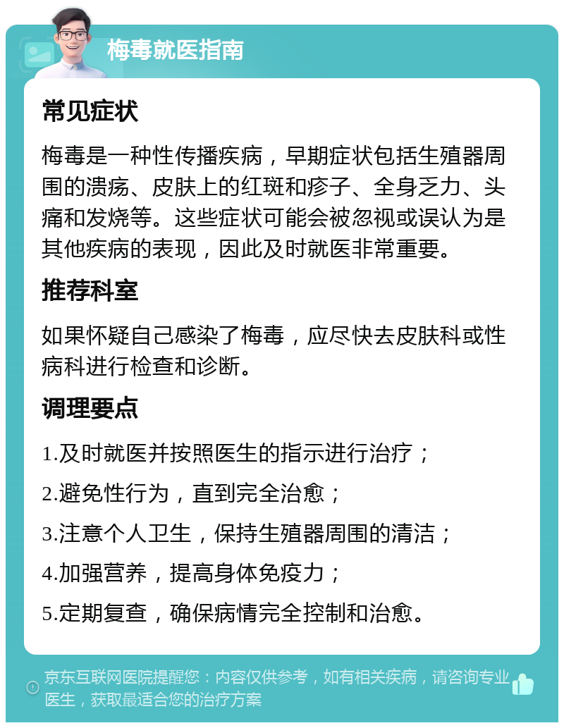 梅毒就医指南 常见症状 梅毒是一种性传播疾病，早期症状包括生殖器周围的溃疡、皮肤上的红斑和疹子、全身乏力、头痛和发烧等。这些症状可能会被忽视或误认为是其他疾病的表现，因此及时就医非常重要。 推荐科室 如果怀疑自己感染了梅毒，应尽快去皮肤科或性病科进行检查和诊断。 调理要点 1.及时就医并按照医生的指示进行治疗； 2.避免性行为，直到完全治愈； 3.注意个人卫生，保持生殖器周围的清洁； 4.加强营养，提高身体免疫力； 5.定期复查，确保病情完全控制和治愈。