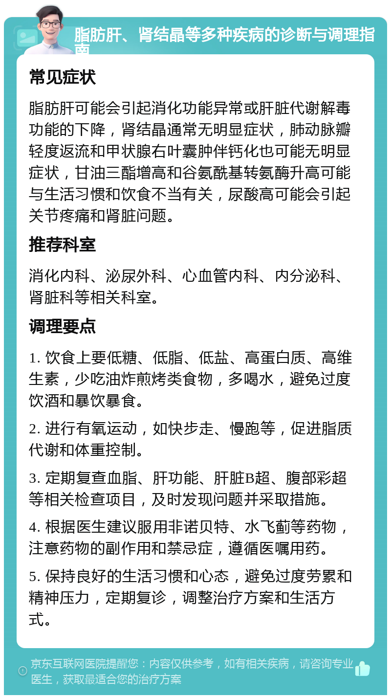 脂肪肝、肾结晶等多种疾病的诊断与调理指南 常见症状 脂肪肝可能会引起消化功能异常或肝脏代谢解毒功能的下降，肾结晶通常无明显症状，肺动脉瓣轻度返流和甲状腺右叶囊肿伴钙化也可能无明显症状，甘油三酯增高和谷氨酰基转氨酶升高可能与生活习惯和饮食不当有关，尿酸高可能会引起关节疼痛和肾脏问题。 推荐科室 消化内科、泌尿外科、心血管内科、内分泌科、肾脏科等相关科室。 调理要点 1. 饮食上要低糖、低脂、低盐、高蛋白质、高维生素，少吃油炸煎烤类食物，多喝水，避免过度饮酒和暴饮暴食。 2. 进行有氧运动，如快步走、慢跑等，促进脂质代谢和体重控制。 3. 定期复查血脂、肝功能、肝脏B超、腹部彩超等相关检查项目，及时发现问题并采取措施。 4. 根据医生建议服用非诺贝特、水飞蓟等药物，注意药物的副作用和禁忌症，遵循医嘱用药。 5. 保持良好的生活习惯和心态，避免过度劳累和精神压力，定期复诊，调整治疗方案和生活方式。