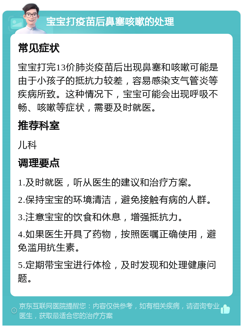 宝宝打疫苗后鼻塞咳嗽的处理 常见症状 宝宝打完13价肺炎疫苗后出现鼻塞和咳嗽可能是由于小孩子的抵抗力较差，容易感染支气管炎等疾病所致。这种情况下，宝宝可能会出现呼吸不畅、咳嗽等症状，需要及时就医。 推荐科室 儿科 调理要点 1.及时就医，听从医生的建议和治疗方案。 2.保持宝宝的环境清洁，避免接触有病的人群。 3.注意宝宝的饮食和休息，增强抵抗力。 4.如果医生开具了药物，按照医嘱正确使用，避免滥用抗生素。 5.定期带宝宝进行体检，及时发现和处理健康问题。