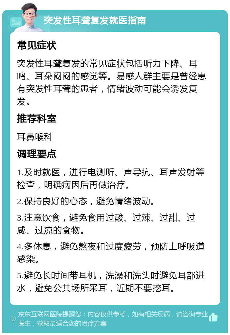 突发性耳聋复发就医指南 常见症状 突发性耳聋复发的常见症状包括听力下降、耳鸣、耳朵闷闷的感觉等。易感人群主要是曾经患有突发性耳聋的患者，情绪波动可能会诱发复发。 推荐科室 耳鼻喉科 调理要点 1.及时就医，进行电测听、声导抗、耳声发射等检查，明确病因后再做治疗。 2.保持良好的心态，避免情绪波动。 3.注意饮食，避免食用过酸、过辣、过甜、过咸、过凉的食物。 4.多休息，避免熬夜和过度疲劳，预防上呼吸道感染。 5.避免长时间带耳机，洗澡和洗头时避免耳部进水，避免公共场所采耳，近期不要挖耳。