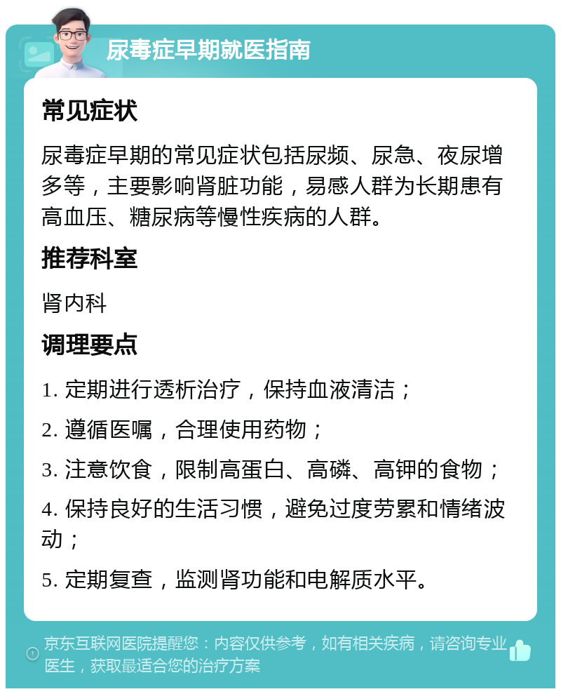 尿毒症早期就医指南 常见症状 尿毒症早期的常见症状包括尿频、尿急、夜尿增多等，主要影响肾脏功能，易感人群为长期患有高血压、糖尿病等慢性疾病的人群。 推荐科室 肾内科 调理要点 1. 定期进行透析治疗，保持血液清洁； 2. 遵循医嘱，合理使用药物； 3. 注意饮食，限制高蛋白、高磷、高钾的食物； 4. 保持良好的生活习惯，避免过度劳累和情绪波动； 5. 定期复查，监测肾功能和电解质水平。