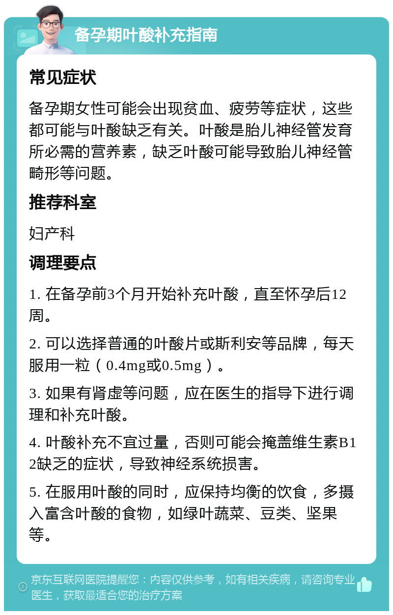 备孕期叶酸补充指南 常见症状 备孕期女性可能会出现贫血、疲劳等症状，这些都可能与叶酸缺乏有关。叶酸是胎儿神经管发育所必需的营养素，缺乏叶酸可能导致胎儿神经管畸形等问题。 推荐科室 妇产科 调理要点 1. 在备孕前3个月开始补充叶酸，直至怀孕后12周。 2. 可以选择普通的叶酸片或斯利安等品牌，每天服用一粒（0.4mg或0.5mg）。 3. 如果有肾虚等问题，应在医生的指导下进行调理和补充叶酸。 4. 叶酸补充不宜过量，否则可能会掩盖维生素B12缺乏的症状，导致神经系统损害。 5. 在服用叶酸的同时，应保持均衡的饮食，多摄入富含叶酸的食物，如绿叶蔬菜、豆类、坚果等。