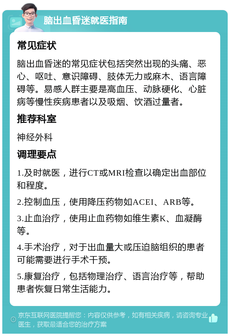 脑出血昏迷就医指南 常见症状 脑出血昏迷的常见症状包括突然出现的头痛、恶心、呕吐、意识障碍、肢体无力或麻木、语言障碍等。易感人群主要是高血压、动脉硬化、心脏病等慢性疾病患者以及吸烟、饮酒过量者。 推荐科室 神经外科 调理要点 1.及时就医，进行CT或MRI检查以确定出血部位和程度。 2.控制血压，使用降压药物如ACEI、ARB等。 3.止血治疗，使用止血药物如维生素K、血凝酶等。 4.手术治疗，对于出血量大或压迫脑组织的患者可能需要进行手术干预。 5.康复治疗，包括物理治疗、语言治疗等，帮助患者恢复日常生活能力。