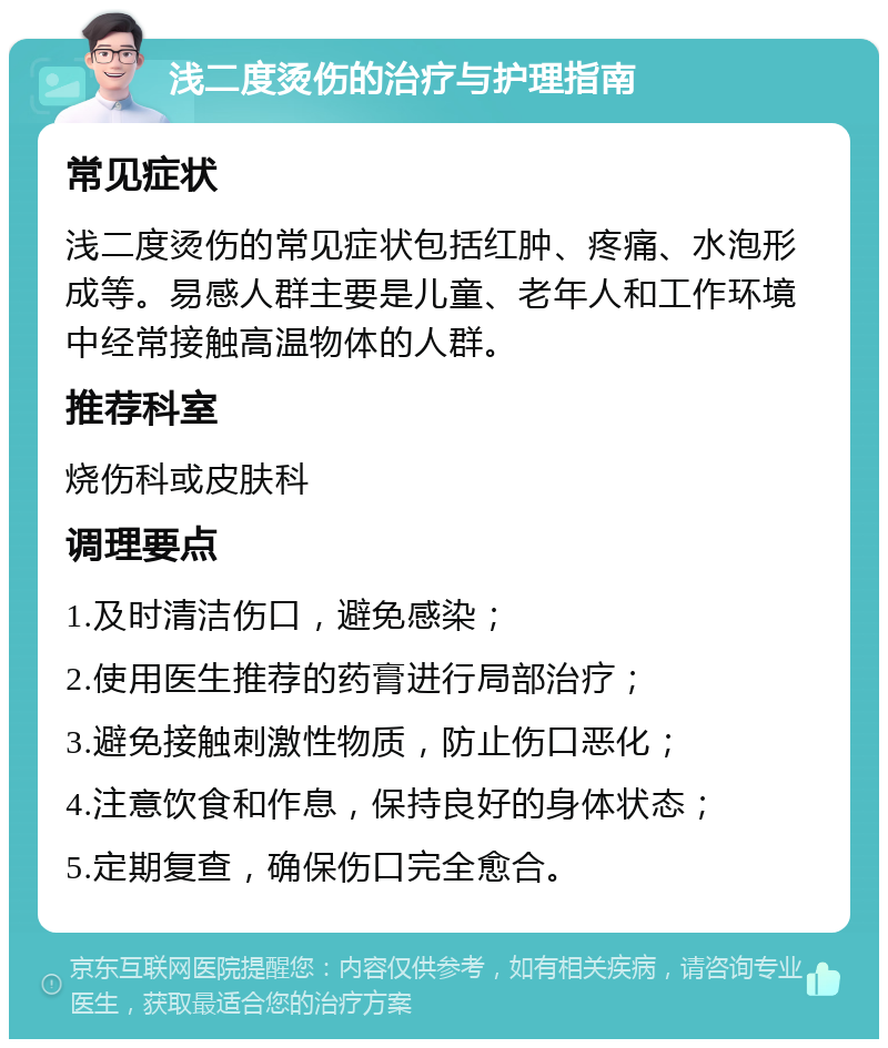 浅二度烫伤的治疗与护理指南 常见症状 浅二度烫伤的常见症状包括红肿、疼痛、水泡形成等。易感人群主要是儿童、老年人和工作环境中经常接触高温物体的人群。 推荐科室 烧伤科或皮肤科 调理要点 1.及时清洁伤口，避免感染； 2.使用医生推荐的药膏进行局部治疗； 3.避免接触刺激性物质，防止伤口恶化； 4.注意饮食和作息，保持良好的身体状态； 5.定期复查，确保伤口完全愈合。