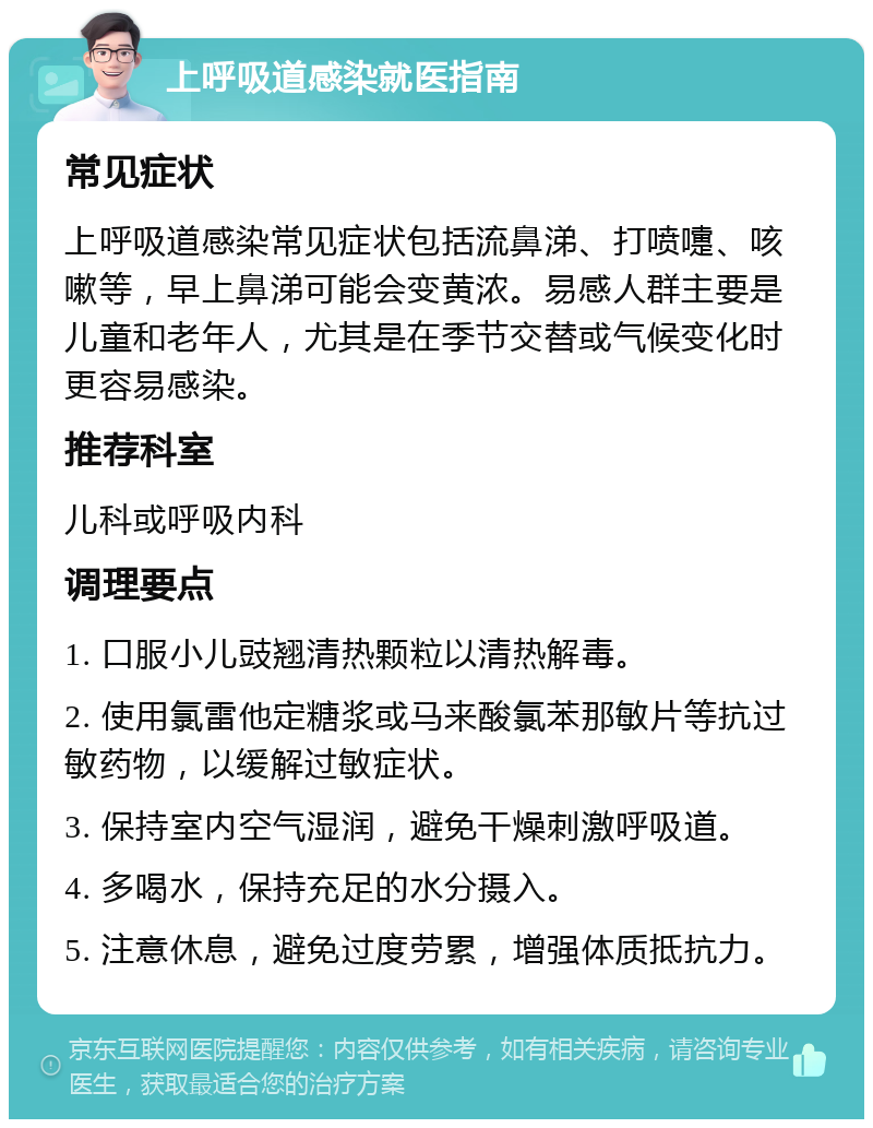 上呼吸道感染就医指南 常见症状 上呼吸道感染常见症状包括流鼻涕、打喷嚏、咳嗽等，早上鼻涕可能会变黄浓。易感人群主要是儿童和老年人，尤其是在季节交替或气候变化时更容易感染。 推荐科室 儿科或呼吸内科 调理要点 1. 口服小儿豉翘清热颗粒以清热解毒。 2. 使用氯雷他定糖浆或马来酸氯苯那敏片等抗过敏药物，以缓解过敏症状。 3. 保持室内空气湿润，避免干燥刺激呼吸道。 4. 多喝水，保持充足的水分摄入。 5. 注意休息，避免过度劳累，增强体质抵抗力。