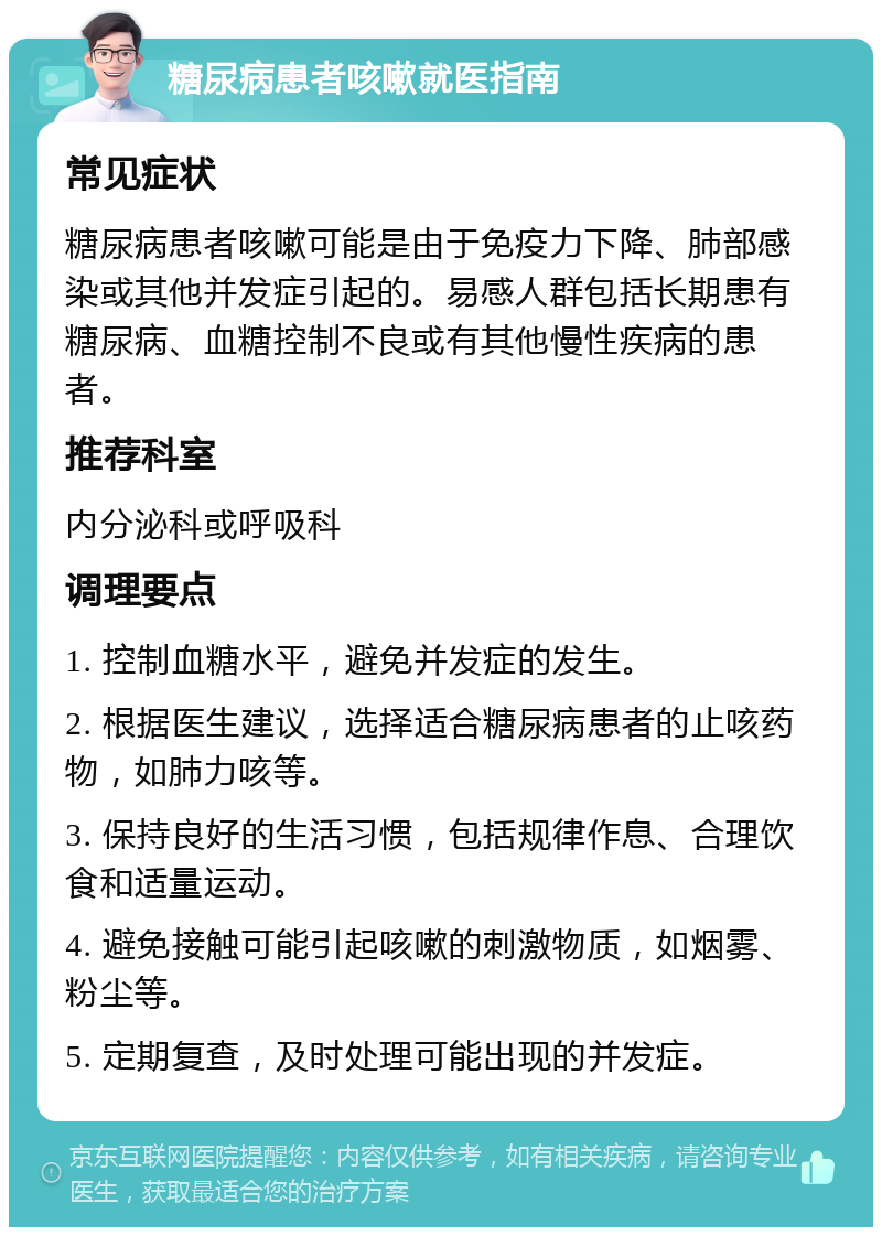 糖尿病患者咳嗽就医指南 常见症状 糖尿病患者咳嗽可能是由于免疫力下降、肺部感染或其他并发症引起的。易感人群包括长期患有糖尿病、血糖控制不良或有其他慢性疾病的患者。 推荐科室 内分泌科或呼吸科 调理要点 1. 控制血糖水平，避免并发症的发生。 2. 根据医生建议，选择适合糖尿病患者的止咳药物，如肺力咳等。 3. 保持良好的生活习惯，包括规律作息、合理饮食和适量运动。 4. 避免接触可能引起咳嗽的刺激物质，如烟雾、粉尘等。 5. 定期复查，及时处理可能出现的并发症。