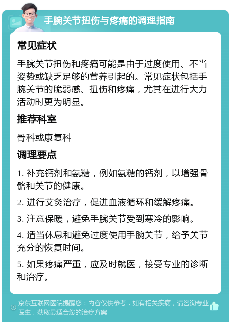 手腕关节扭伤与疼痛的调理指南 常见症状 手腕关节扭伤和疼痛可能是由于过度使用、不当姿势或缺乏足够的营养引起的。常见症状包括手腕关节的脆弱感、扭伤和疼痛，尤其在进行大力活动时更为明显。 推荐科室 骨科或康复科 调理要点 1. 补充钙剂和氨糖，例如氨糖的钙剂，以增强骨骼和关节的健康。 2. 进行艾灸治疗，促进血液循环和缓解疼痛。 3. 注意保暖，避免手腕关节受到寒冷的影响。 4. 适当休息和避免过度使用手腕关节，给予关节充分的恢复时间。 5. 如果疼痛严重，应及时就医，接受专业的诊断和治疗。