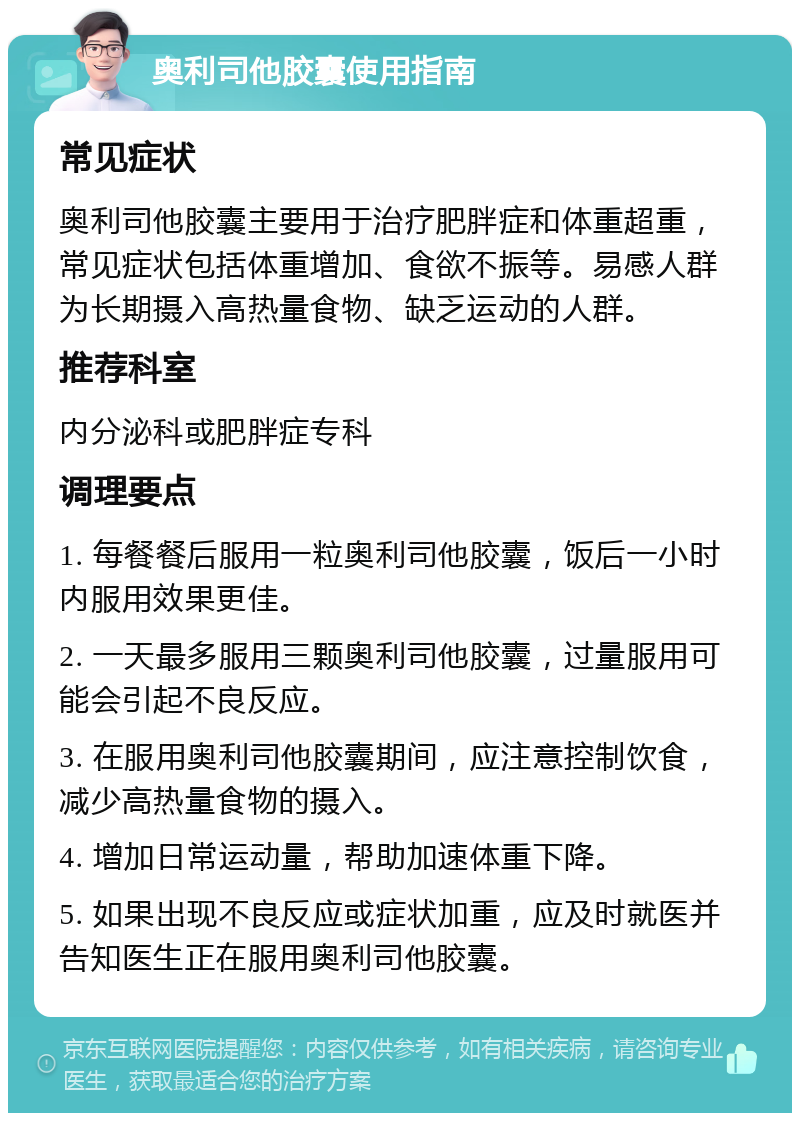 奥利司他胶囊使用指南 常见症状 奥利司他胶囊主要用于治疗肥胖症和体重超重，常见症状包括体重增加、食欲不振等。易感人群为长期摄入高热量食物、缺乏运动的人群。 推荐科室 内分泌科或肥胖症专科 调理要点 1. 每餐餐后服用一粒奥利司他胶囊，饭后一小时内服用效果更佳。 2. 一天最多服用三颗奥利司他胶囊，过量服用可能会引起不良反应。 3. 在服用奥利司他胶囊期间，应注意控制饮食，减少高热量食物的摄入。 4. 增加日常运动量，帮助加速体重下降。 5. 如果出现不良反应或症状加重，应及时就医并告知医生正在服用奥利司他胶囊。