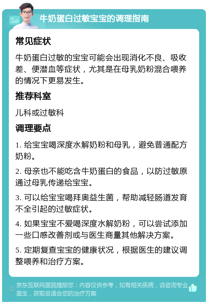 牛奶蛋白过敏宝宝的调理指南 常见症状 牛奶蛋白过敏的宝宝可能会出现消化不良、吸收差、便潜血等症状，尤其是在母乳奶粉混合喂养的情况下更易发生。 推荐科室 儿科或过敏科 调理要点 1. 给宝宝喝深度水解奶粉和母乳，避免普通配方奶粉。 2. 母亲也不能吃含牛奶蛋白的食品，以防过敏原通过母乳传递给宝宝。 3. 可以给宝宝喝拜奥益生菌，帮助减轻肠道发育不全引起的过敏症状。 4. 如果宝宝不爱喝深度水解奶粉，可以尝试添加一些口感改善剂或与医生商量其他解决方案。 5. 定期复查宝宝的健康状况，根据医生的建议调整喂养和治疗方案。