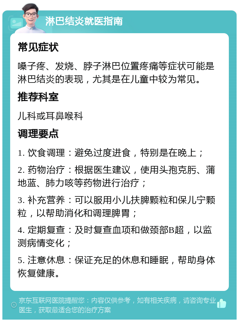 淋巴结炎就医指南 常见症状 嗓子疼、发烧、脖子淋巴位置疼痛等症状可能是淋巴结炎的表现，尤其是在儿童中较为常见。 推荐科室 儿科或耳鼻喉科 调理要点 1. 饮食调理：避免过度进食，特别是在晚上； 2. 药物治疗：根据医生建议，使用头孢克肟、蒲地蓝、肺力咳等药物进行治疗； 3. 补充营养：可以服用小儿扶脾颗粒和保儿宁颗粒，以帮助消化和调理脾胃； 4. 定期复查：及时复查血项和做颈部B超，以监测病情变化； 5. 注意休息：保证充足的休息和睡眠，帮助身体恢复健康。