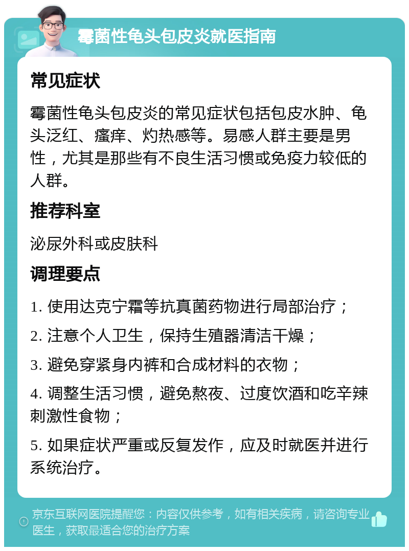 霉菌性龟头包皮炎就医指南 常见症状 霉菌性龟头包皮炎的常见症状包括包皮水肿、龟头泛红、瘙痒、灼热感等。易感人群主要是男性，尤其是那些有不良生活习惯或免疫力较低的人群。 推荐科室 泌尿外科或皮肤科 调理要点 1. 使用达克宁霜等抗真菌药物进行局部治疗； 2. 注意个人卫生，保持生殖器清洁干燥； 3. 避免穿紧身内裤和合成材料的衣物； 4. 调整生活习惯，避免熬夜、过度饮酒和吃辛辣刺激性食物； 5. 如果症状严重或反复发作，应及时就医并进行系统治疗。