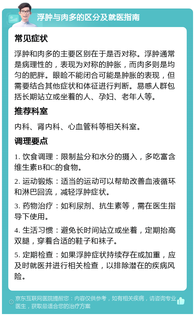 浮肿与肉多的区分及就医指南 常见症状 浮肿和肉多的主要区别在于是否对称。浮肿通常是病理性的，表现为对称的肿胀，而肉多则是均匀的肥胖。眼睑不能闭合可能是肿胀的表现，但需要结合其他症状和体征进行判断。易感人群包括长期站立或坐着的人、孕妇、老年人等。 推荐科室 内科、肾内科、心血管科等相关科室。 调理要点 1. 饮食调理：限制盐分和水分的摄入，多吃富含维生素B和C的食物。 2. 运动锻炼：适当的运动可以帮助改善血液循环和淋巴回流，减轻浮肿症状。 3. 药物治疗：如利尿剂、抗生素等，需在医生指导下使用。 4. 生活习惯：避免长时间站立或坐着，定期抬高双腿，穿着合适的鞋子和袜子。 5. 定期检查：如果浮肿症状持续存在或加重，应及时就医并进行相关检查，以排除潜在的疾病风险。