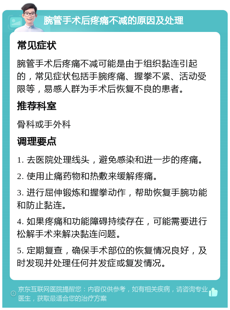 腕管手术后疼痛不减的原因及处理 常见症状 腕管手术后疼痛不减可能是由于组织黏连引起的，常见症状包括手腕疼痛、握拳不紧、活动受限等，易感人群为手术后恢复不良的患者。 推荐科室 骨科或手外科 调理要点 1. 去医院处理线头，避免感染和进一步的疼痛。 2. 使用止痛药物和热敷来缓解疼痛。 3. 进行屈伸锻炼和握拳动作，帮助恢复手腕功能和防止黏连。 4. 如果疼痛和功能障碍持续存在，可能需要进行松解手术来解决黏连问题。 5. 定期复查，确保手术部位的恢复情况良好，及时发现并处理任何并发症或复发情况。