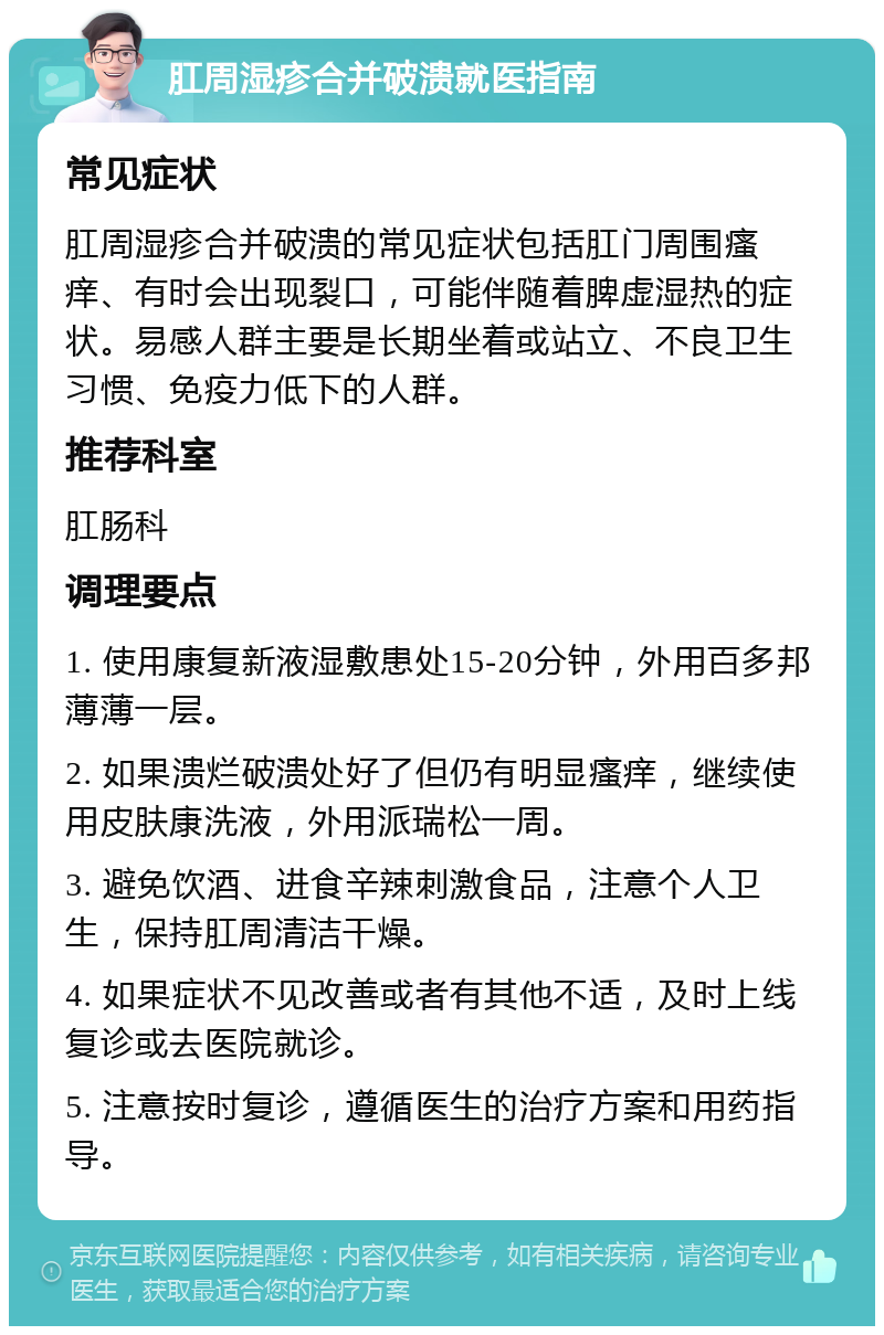 肛周湿疹合并破溃就医指南 常见症状 肛周湿疹合并破溃的常见症状包括肛门周围瘙痒、有时会出现裂口，可能伴随着脾虚湿热的症状。易感人群主要是长期坐着或站立、不良卫生习惯、免疫力低下的人群。 推荐科室 肛肠科 调理要点 1. 使用康复新液湿敷患处15-20分钟，外用百多邦薄薄一层。 2. 如果溃烂破溃处好了但仍有明显瘙痒，继续使用皮肤康洗液，外用派瑞松一周。 3. 避免饮酒、进食辛辣刺激食品，注意个人卫生，保持肛周清洁干燥。 4. 如果症状不见改善或者有其他不适，及时上线复诊或去医院就诊。 5. 注意按时复诊，遵循医生的治疗方案和用药指导。