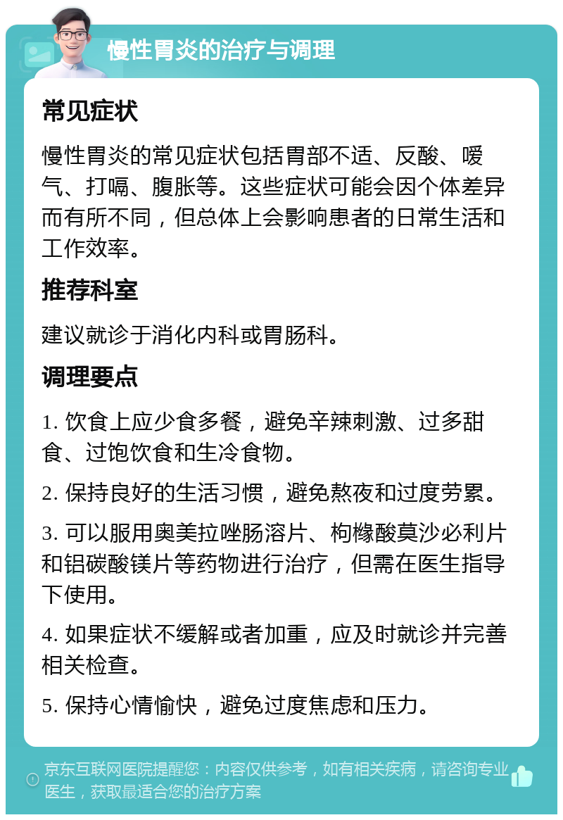 慢性胃炎的治疗与调理 常见症状 慢性胃炎的常见症状包括胃部不适、反酸、嗳气、打嗝、腹胀等。这些症状可能会因个体差异而有所不同，但总体上会影响患者的日常生活和工作效率。 推荐科室 建议就诊于消化内科或胃肠科。 调理要点 1. 饮食上应少食多餐，避免辛辣刺激、过多甜食、过饱饮食和生冷食物。 2. 保持良好的生活习惯，避免熬夜和过度劳累。 3. 可以服用奥美拉唑肠溶片、枸橼酸莫沙必利片和铝碳酸镁片等药物进行治疗，但需在医生指导下使用。 4. 如果症状不缓解或者加重，应及时就诊并完善相关检查。 5. 保持心情愉快，避免过度焦虑和压力。