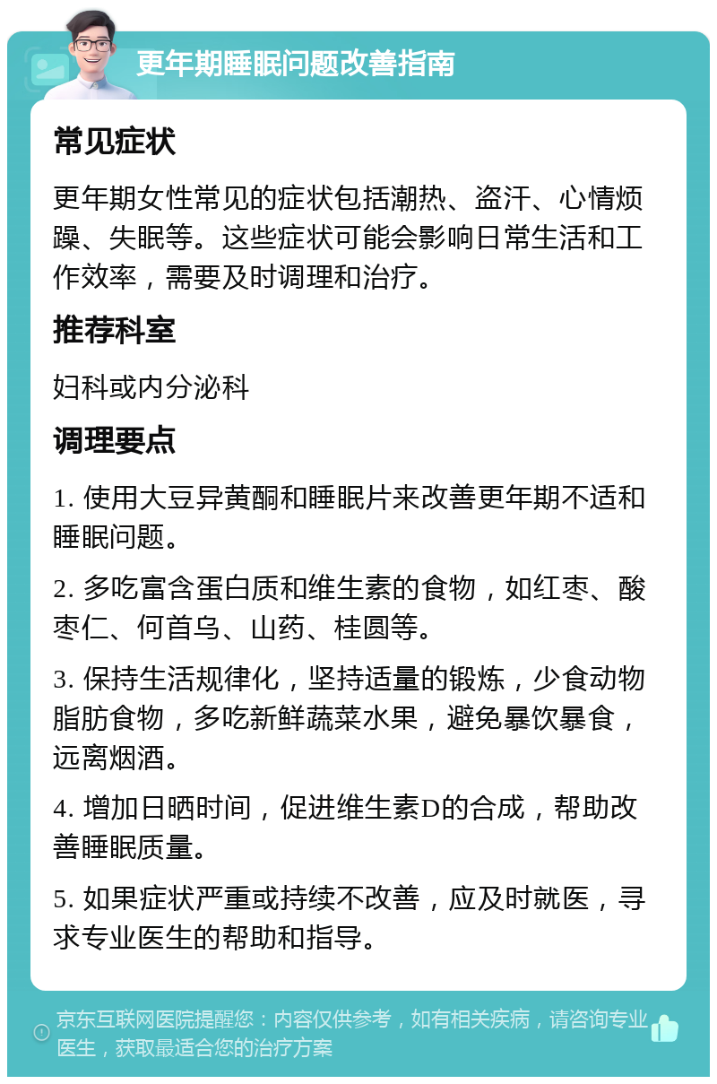 更年期睡眠问题改善指南 常见症状 更年期女性常见的症状包括潮热、盗汗、心情烦躁、失眠等。这些症状可能会影响日常生活和工作效率，需要及时调理和治疗。 推荐科室 妇科或内分泌科 调理要点 1. 使用大豆异黄酮和睡眠片来改善更年期不适和睡眠问题。 2. 多吃富含蛋白质和维生素的食物，如红枣、酸枣仁、何首乌、山药、桂圆等。 3. 保持生活规律化，坚持适量的锻炼，少食动物脂肪食物，多吃新鲜蔬菜水果，避免暴饮暴食，远离烟酒。 4. 增加日晒时间，促进维生素D的合成，帮助改善睡眠质量。 5. 如果症状严重或持续不改善，应及时就医，寻求专业医生的帮助和指导。