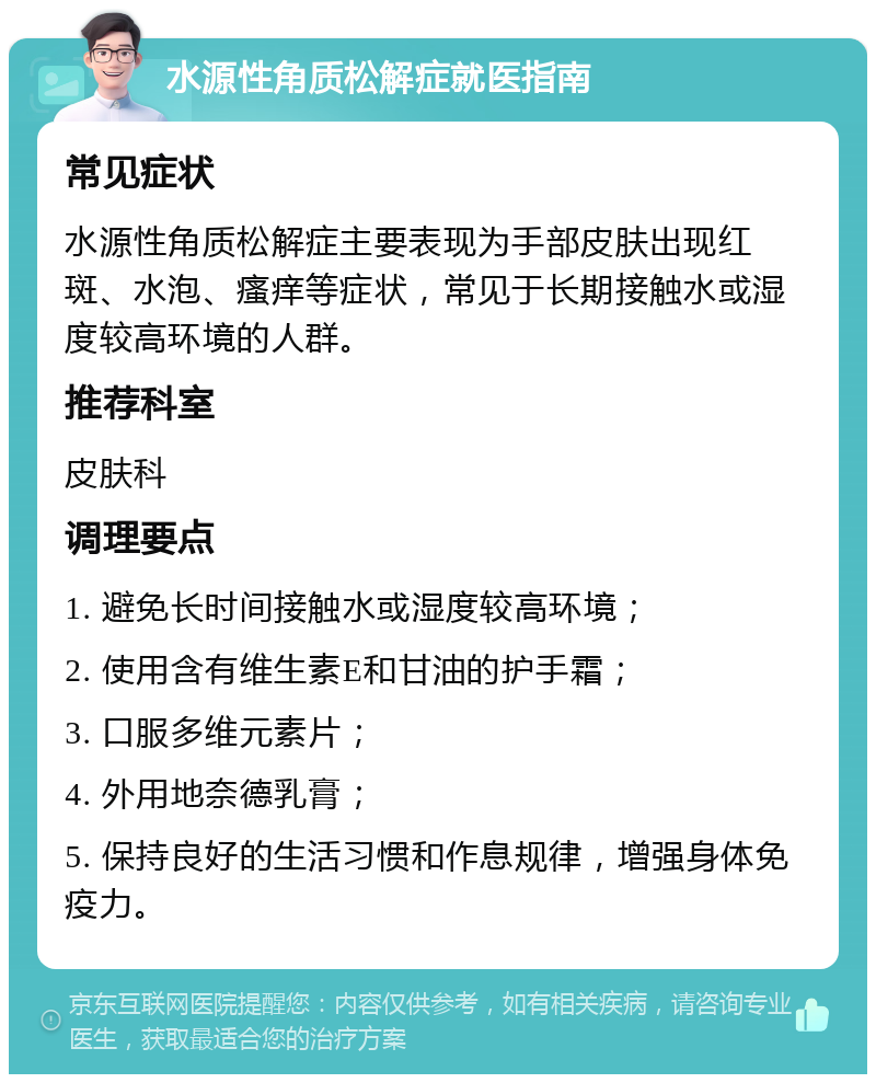 水源性角质松解症就医指南 常见症状 水源性角质松解症主要表现为手部皮肤出现红斑、水泡、瘙痒等症状，常见于长期接触水或湿度较高环境的人群。 推荐科室 皮肤科 调理要点 1. 避免长时间接触水或湿度较高环境； 2. 使用含有维生素E和甘油的护手霜； 3. 口服多维元素片； 4. 外用地奈德乳膏； 5. 保持良好的生活习惯和作息规律，增强身体免疫力。