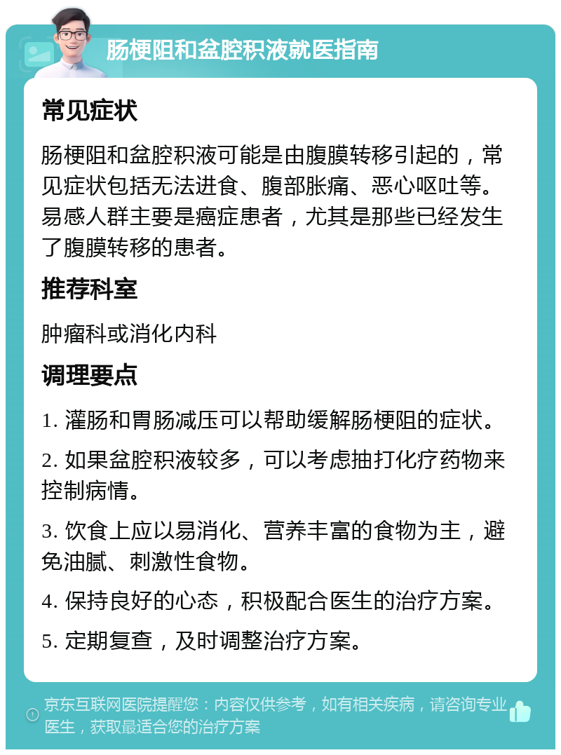 肠梗阻和盆腔积液就医指南 常见症状 肠梗阻和盆腔积液可能是由腹膜转移引起的，常见症状包括无法进食、腹部胀痛、恶心呕吐等。易感人群主要是癌症患者，尤其是那些已经发生了腹膜转移的患者。 推荐科室 肿瘤科或消化内科 调理要点 1. 灌肠和胃肠减压可以帮助缓解肠梗阻的症状。 2. 如果盆腔积液较多，可以考虑抽打化疗药物来控制病情。 3. 饮食上应以易消化、营养丰富的食物为主，避免油腻、刺激性食物。 4. 保持良好的心态，积极配合医生的治疗方案。 5. 定期复查，及时调整治疗方案。