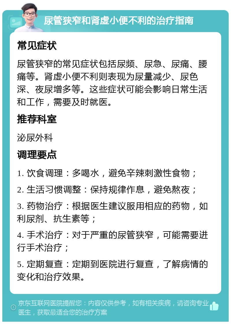 尿管狭窄和肾虚小便不利的治疗指南 常见症状 尿管狭窄的常见症状包括尿频、尿急、尿痛、腰痛等。肾虚小便不利则表现为尿量减少、尿色深、夜尿增多等。这些症状可能会影响日常生活和工作，需要及时就医。 推荐科室 泌尿外科 调理要点 1. 饮食调理：多喝水，避免辛辣刺激性食物； 2. 生活习惯调整：保持规律作息，避免熬夜； 3. 药物治疗：根据医生建议服用相应的药物，如利尿剂、抗生素等； 4. 手术治疗：对于严重的尿管狭窄，可能需要进行手术治疗； 5. 定期复查：定期到医院进行复查，了解病情的变化和治疗效果。