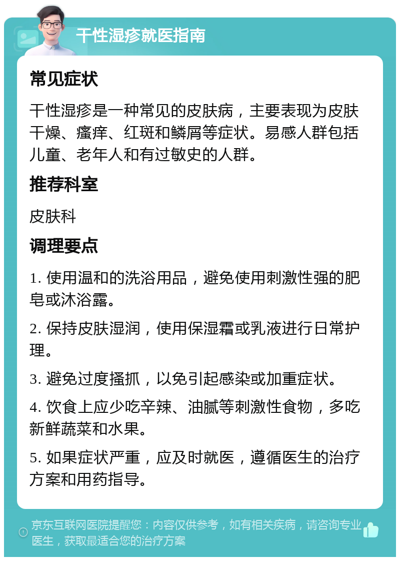 干性湿疹就医指南 常见症状 干性湿疹是一种常见的皮肤病，主要表现为皮肤干燥、瘙痒、红斑和鳞屑等症状。易感人群包括儿童、老年人和有过敏史的人群。 推荐科室 皮肤科 调理要点 1. 使用温和的洗浴用品，避免使用刺激性强的肥皂或沐浴露。 2. 保持皮肤湿润，使用保湿霜或乳液进行日常护理。 3. 避免过度搔抓，以免引起感染或加重症状。 4. 饮食上应少吃辛辣、油腻等刺激性食物，多吃新鲜蔬菜和水果。 5. 如果症状严重，应及时就医，遵循医生的治疗方案和用药指导。