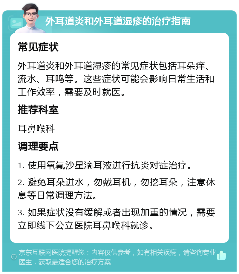 外耳道炎和外耳道湿疹的治疗指南 常见症状 外耳道炎和外耳道湿疹的常见症状包括耳朵痒、流水、耳鸣等。这些症状可能会影响日常生活和工作效率，需要及时就医。 推荐科室 耳鼻喉科 调理要点 1. 使用氧氟沙星滴耳液进行抗炎对症治疗。 2. 避免耳朵进水，勿戴耳机，勿挖耳朵，注意休息等日常调理方法。 3. 如果症状没有缓解或者出现加重的情况，需要立即线下公立医院耳鼻喉科就诊。