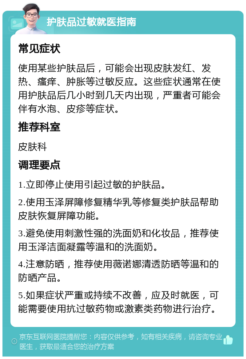 护肤品过敏就医指南 常见症状 使用某些护肤品后，可能会出现皮肤发红、发热、瘙痒、肿胀等过敏反应。这些症状通常在使用护肤品后几小时到几天内出现，严重者可能会伴有水泡、皮疹等症状。 推荐科室 皮肤科 调理要点 1.立即停止使用引起过敏的护肤品。 2.使用玉泽屏障修复精华乳等修复类护肤品帮助皮肤恢复屏障功能。 3.避免使用刺激性强的洗面奶和化妆品，推荐使用玉泽洁面凝露等温和的洗面奶。 4.注意防晒，推荐使用薇诺娜清透防晒等温和的防晒产品。 5.如果症状严重或持续不改善，应及时就医，可能需要使用抗过敏药物或激素类药物进行治疗。