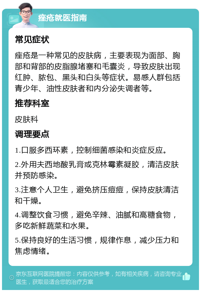 痤疮就医指南 常见症状 痤疮是一种常见的皮肤病，主要表现为面部、胸部和背部的皮脂腺堵塞和毛囊炎，导致皮肤出现红肿、脓包、黑头和白头等症状。易感人群包括青少年、油性皮肤者和内分泌失调者等。 推荐科室 皮肤科 调理要点 1.口服多西环素，控制细菌感染和炎症反应。 2.外用夫西地酸乳膏或克林霉素凝胶，清洁皮肤并预防感染。 3.注意个人卫生，避免挤压痘痘，保持皮肤清洁和干燥。 4.调整饮食习惯，避免辛辣、油腻和高糖食物，多吃新鲜蔬菜和水果。 5.保持良好的生活习惯，规律作息，减少压力和焦虑情绪。