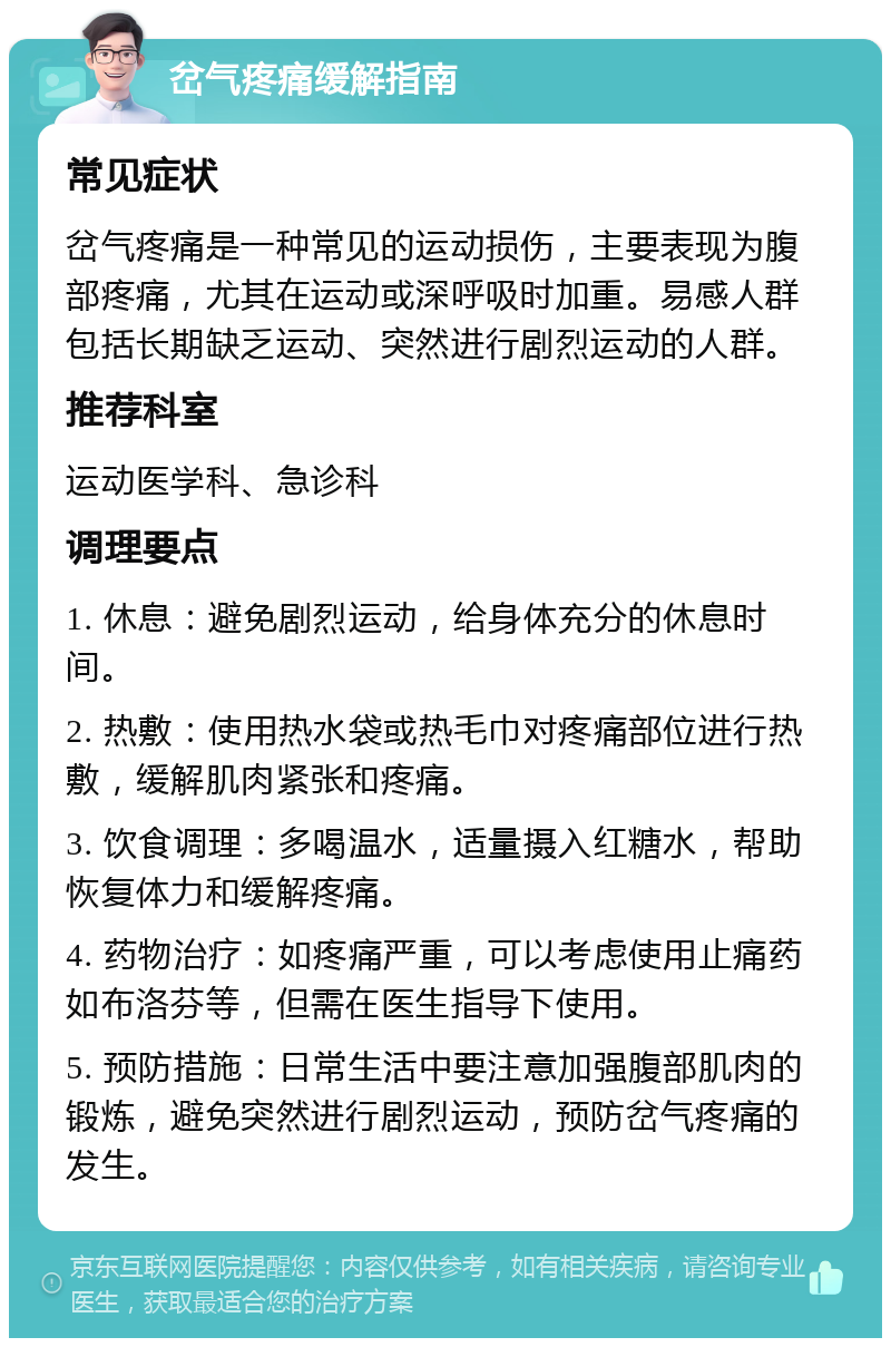 岔气疼痛缓解指南 常见症状 岔气疼痛是一种常见的运动损伤，主要表现为腹部疼痛，尤其在运动或深呼吸时加重。易感人群包括长期缺乏运动、突然进行剧烈运动的人群。 推荐科室 运动医学科、急诊科 调理要点 1. 休息：避免剧烈运动，给身体充分的休息时间。 2. 热敷：使用热水袋或热毛巾对疼痛部位进行热敷，缓解肌肉紧张和疼痛。 3. 饮食调理：多喝温水，适量摄入红糖水，帮助恢复体力和缓解疼痛。 4. 药物治疗：如疼痛严重，可以考虑使用止痛药如布洛芬等，但需在医生指导下使用。 5. 预防措施：日常生活中要注意加强腹部肌肉的锻炼，避免突然进行剧烈运动，预防岔气疼痛的发生。