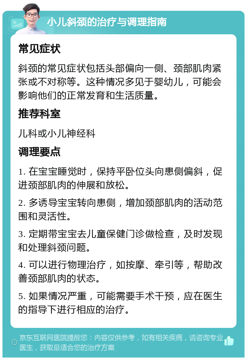 小儿斜颈的治疗与调理指南 常见症状 斜颈的常见症状包括头部偏向一侧、颈部肌肉紧张或不对称等。这种情况多见于婴幼儿，可能会影响他们的正常发育和生活质量。 推荐科室 儿科或小儿神经科 调理要点 1. 在宝宝睡觉时，保持平卧位头向患侧偏斜，促进颈部肌肉的伸展和放松。 2. 多诱导宝宝转向患侧，增加颈部肌肉的活动范围和灵活性。 3. 定期带宝宝去儿童保健门诊做检查，及时发现和处理斜颈问题。 4. 可以进行物理治疗，如按摩、牵引等，帮助改善颈部肌肉的状态。 5. 如果情况严重，可能需要手术干预，应在医生的指导下进行相应的治疗。