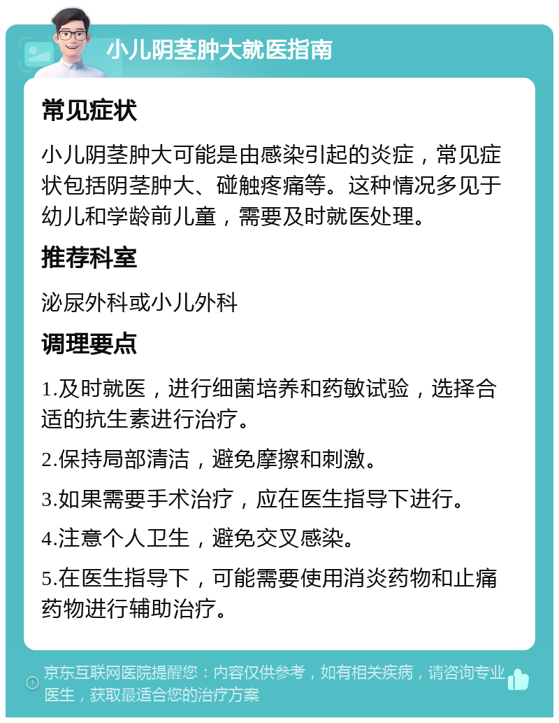 小儿阴茎肿大就医指南 常见症状 小儿阴茎肿大可能是由感染引起的炎症，常见症状包括阴茎肿大、碰触疼痛等。这种情况多见于幼儿和学龄前儿童，需要及时就医处理。 推荐科室 泌尿外科或小儿外科 调理要点 1.及时就医，进行细菌培养和药敏试验，选择合适的抗生素进行治疗。 2.保持局部清洁，避免摩擦和刺激。 3.如果需要手术治疗，应在医生指导下进行。 4.注意个人卫生，避免交叉感染。 5.在医生指导下，可能需要使用消炎药物和止痛药物进行辅助治疗。