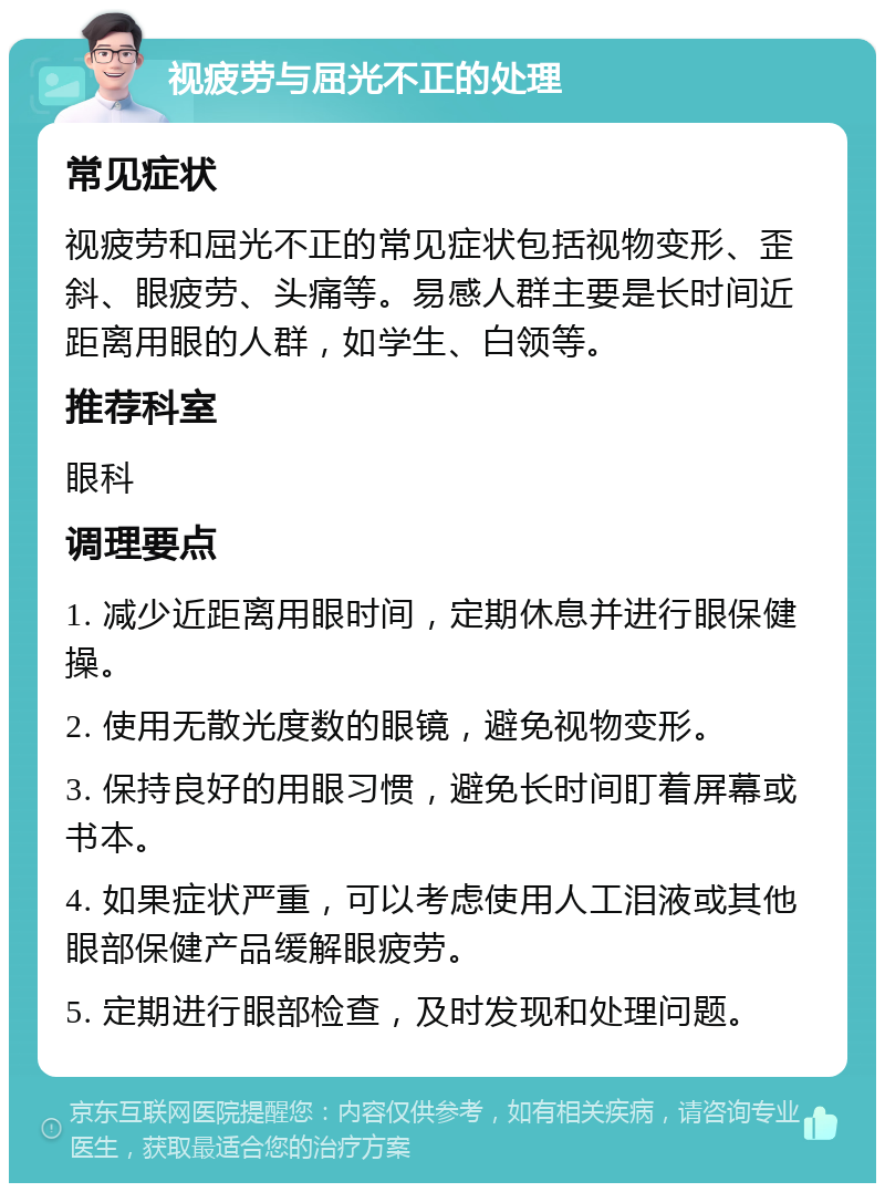 视疲劳与屈光不正的处理 常见症状 视疲劳和屈光不正的常见症状包括视物变形、歪斜、眼疲劳、头痛等。易感人群主要是长时间近距离用眼的人群，如学生、白领等。 推荐科室 眼科 调理要点 1. 减少近距离用眼时间，定期休息并进行眼保健操。 2. 使用无散光度数的眼镜，避免视物变形。 3. 保持良好的用眼习惯，避免长时间盯着屏幕或书本。 4. 如果症状严重，可以考虑使用人工泪液或其他眼部保健产品缓解眼疲劳。 5. 定期进行眼部检查，及时发现和处理问题。