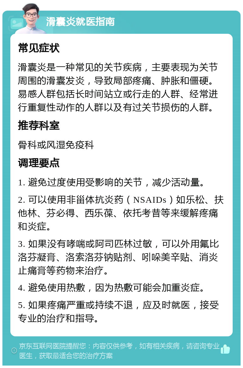 滑囊炎就医指南 常见症状 滑囊炎是一种常见的关节疾病，主要表现为关节周围的滑囊发炎，导致局部疼痛、肿胀和僵硬。易感人群包括长时间站立或行走的人群、经常进行重复性动作的人群以及有过关节损伤的人群。 推荐科室 骨科或风湿免疫科 调理要点 1. 避免过度使用受影响的关节，减少活动量。 2. 可以使用非甾体抗炎药（NSAIDs）如乐松、扶他林、芬必得、西乐葆、依托考昔等来缓解疼痛和炎症。 3. 如果没有哮喘或阿司匹林过敏，可以外用氟比洛芬凝膏、洛索洛芬钠贴剂、吲哚美辛贴、消炎止痛膏等药物来治疗。 4. 避免使用热敷，因为热敷可能会加重炎症。 5. 如果疼痛严重或持续不退，应及时就医，接受专业的治疗和指导。