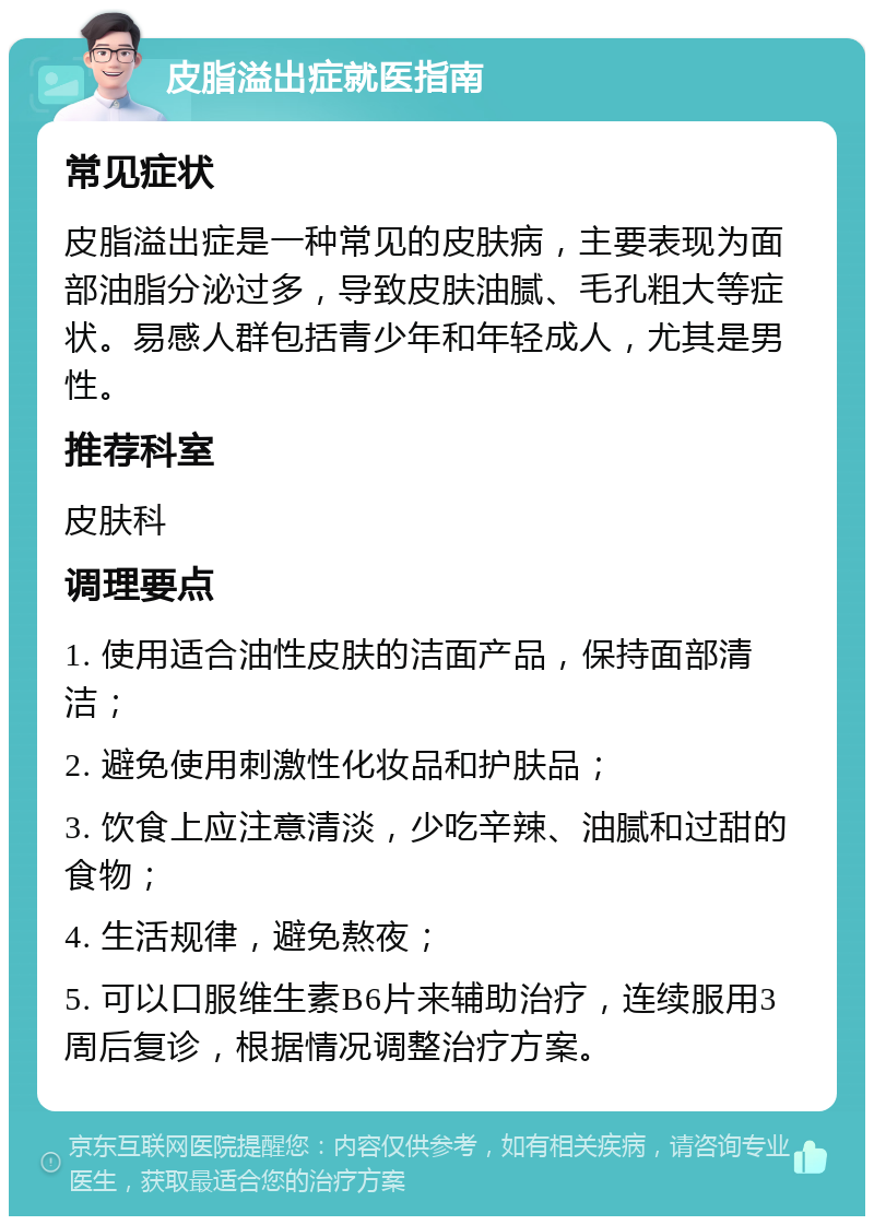 皮脂溢出症就医指南 常见症状 皮脂溢出症是一种常见的皮肤病，主要表现为面部油脂分泌过多，导致皮肤油腻、毛孔粗大等症状。易感人群包括青少年和年轻成人，尤其是男性。 推荐科室 皮肤科 调理要点 1. 使用适合油性皮肤的洁面产品，保持面部清洁； 2. 避免使用刺激性化妆品和护肤品； 3. 饮食上应注意清淡，少吃辛辣、油腻和过甜的食物； 4. 生活规律，避免熬夜； 5. 可以口服维生素B6片来辅助治疗，连续服用3周后复诊，根据情况调整治疗方案。