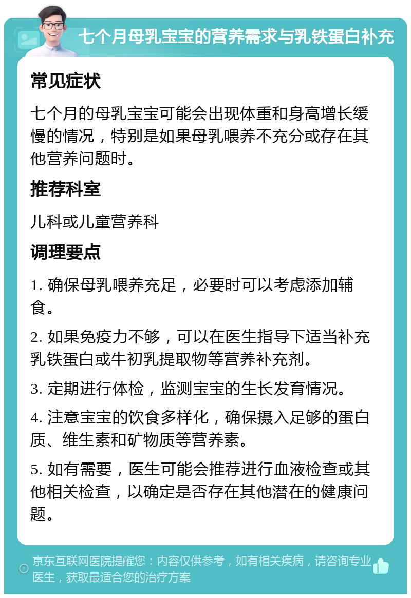 七个月母乳宝宝的营养需求与乳铁蛋白补充 常见症状 七个月的母乳宝宝可能会出现体重和身高增长缓慢的情况，特别是如果母乳喂养不充分或存在其他营养问题时。 推荐科室 儿科或儿童营养科 调理要点 1. 确保母乳喂养充足，必要时可以考虑添加辅食。 2. 如果免疫力不够，可以在医生指导下适当补充乳铁蛋白或牛初乳提取物等营养补充剂。 3. 定期进行体检，监测宝宝的生长发育情况。 4. 注意宝宝的饮食多样化，确保摄入足够的蛋白质、维生素和矿物质等营养素。 5. 如有需要，医生可能会推荐进行血液检查或其他相关检查，以确定是否存在其他潜在的健康问题。