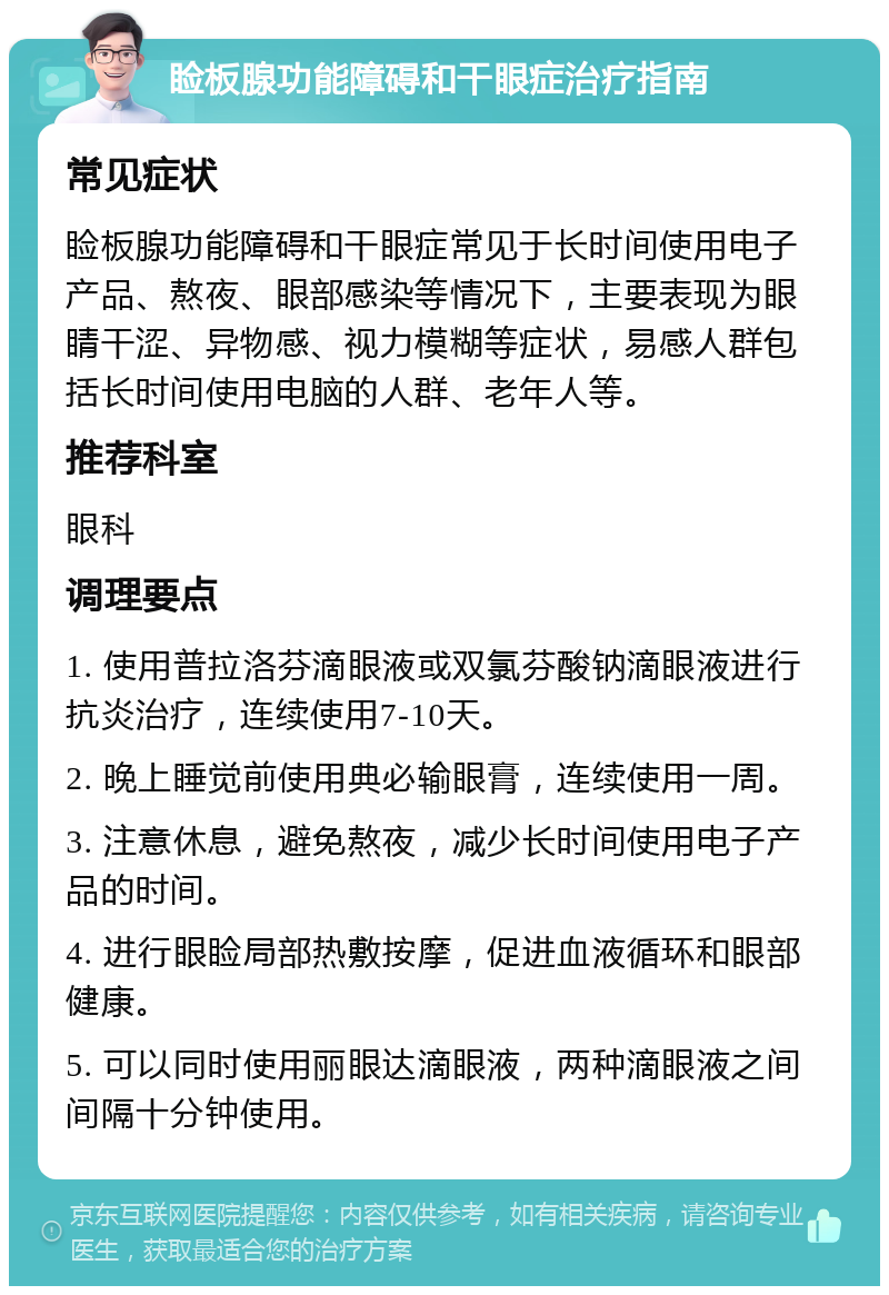 睑板腺功能障碍和干眼症治疗指南 常见症状 睑板腺功能障碍和干眼症常见于长时间使用电子产品、熬夜、眼部感染等情况下，主要表现为眼睛干涩、异物感、视力模糊等症状，易感人群包括长时间使用电脑的人群、老年人等。 推荐科室 眼科 调理要点 1. 使用普拉洛芬滴眼液或双氯芬酸钠滴眼液进行抗炎治疗，连续使用7-10天。 2. 晚上睡觉前使用典必输眼膏，连续使用一周。 3. 注意休息，避免熬夜，减少长时间使用电子产品的时间。 4. 进行眼睑局部热敷按摩，促进血液循环和眼部健康。 5. 可以同时使用丽眼达滴眼液，两种滴眼液之间间隔十分钟使用。