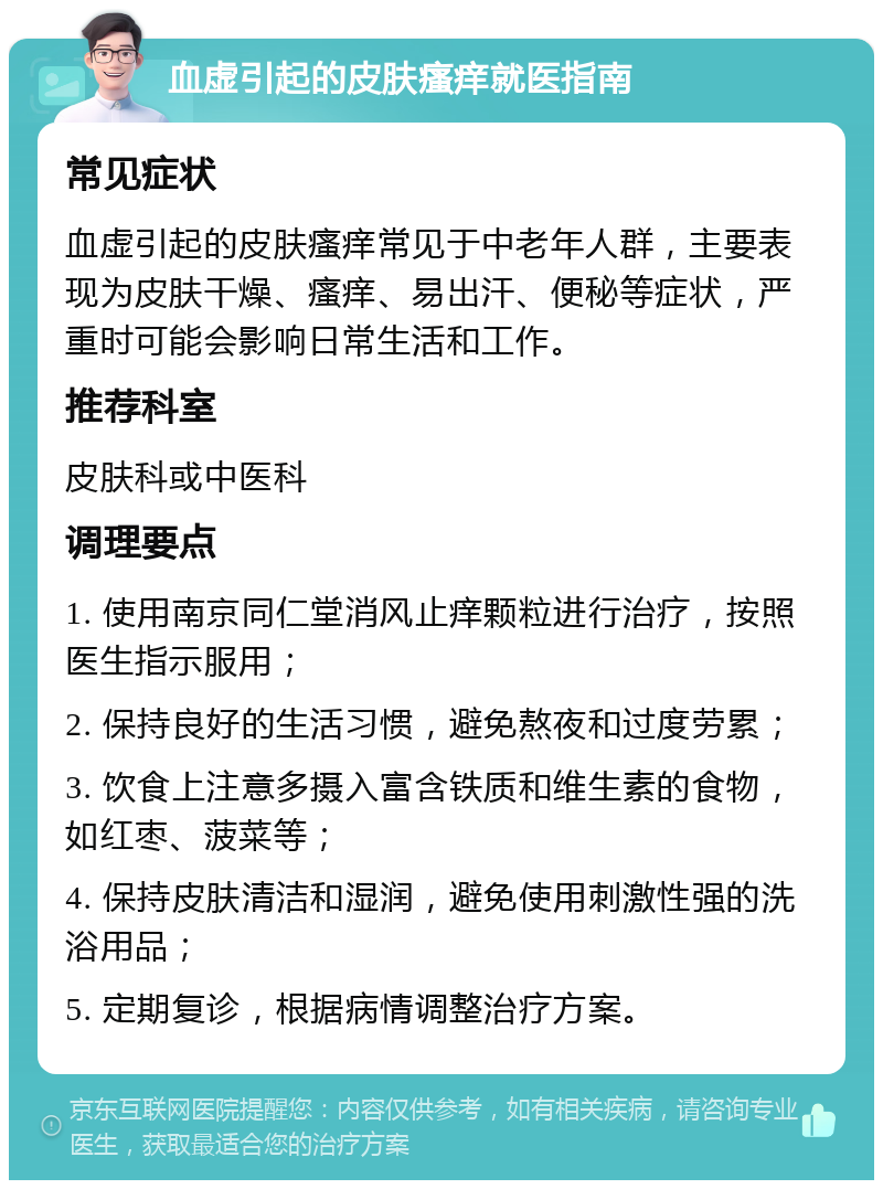 血虚引起的皮肤瘙痒就医指南 常见症状 血虚引起的皮肤瘙痒常见于中老年人群，主要表现为皮肤干燥、瘙痒、易出汗、便秘等症状，严重时可能会影响日常生活和工作。 推荐科室 皮肤科或中医科 调理要点 1. 使用南京同仁堂消风止痒颗粒进行治疗，按照医生指示服用； 2. 保持良好的生活习惯，避免熬夜和过度劳累； 3. 饮食上注意多摄入富含铁质和维生素的食物，如红枣、菠菜等； 4. 保持皮肤清洁和湿润，避免使用刺激性强的洗浴用品； 5. 定期复诊，根据病情调整治疗方案。