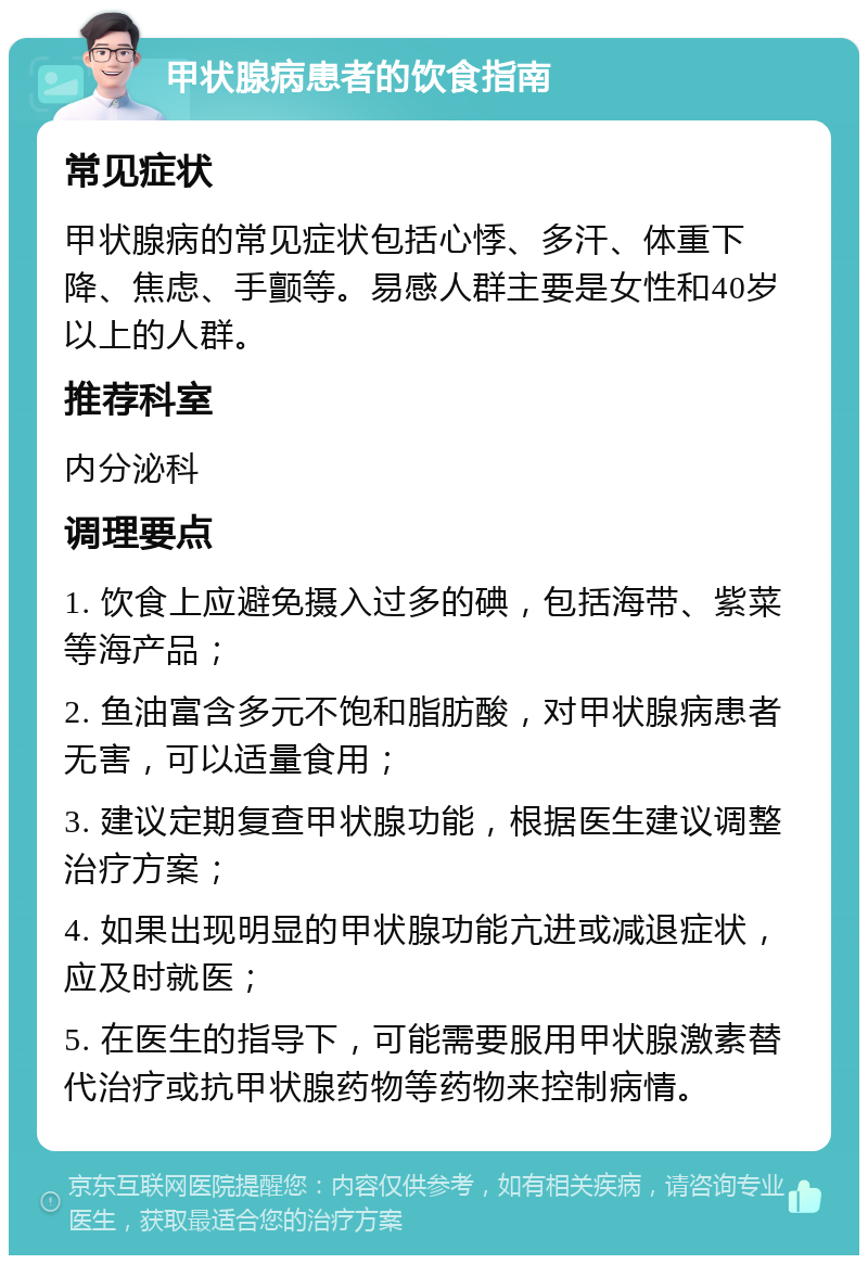 甲状腺病患者的饮食指南 常见症状 甲状腺病的常见症状包括心悸、多汗、体重下降、焦虑、手颤等。易感人群主要是女性和40岁以上的人群。 推荐科室 内分泌科 调理要点 1. 饮食上应避免摄入过多的碘，包括海带、紫菜等海产品； 2. 鱼油富含多元不饱和脂肪酸，对甲状腺病患者无害，可以适量食用； 3. 建议定期复查甲状腺功能，根据医生建议调整治疗方案； 4. 如果出现明显的甲状腺功能亢进或减退症状，应及时就医； 5. 在医生的指导下，可能需要服用甲状腺激素替代治疗或抗甲状腺药物等药物来控制病情。