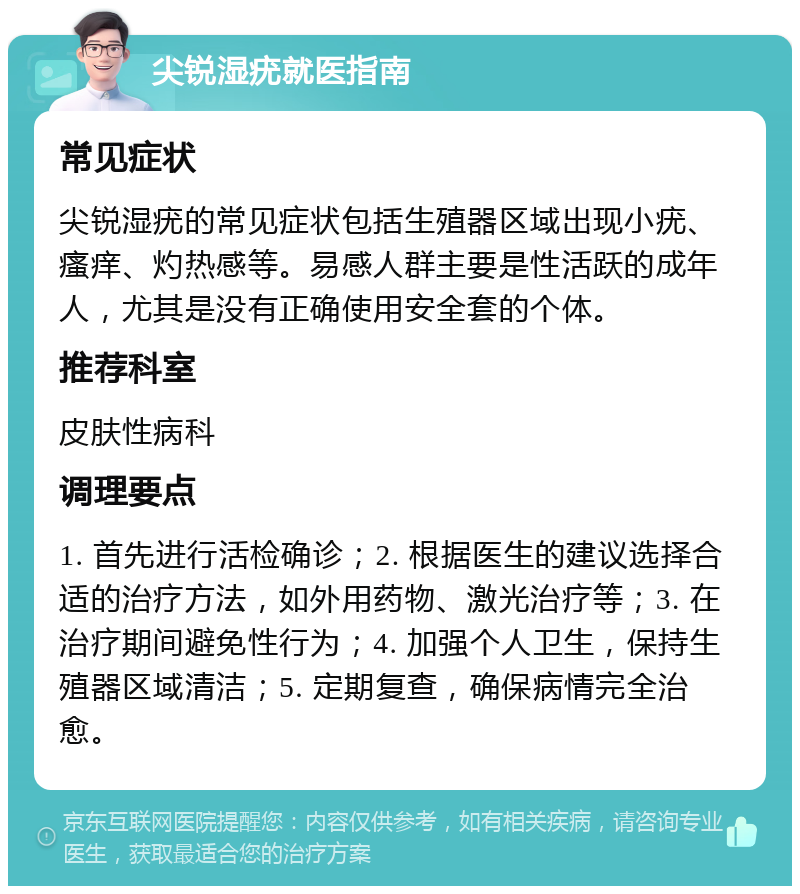 尖锐湿疣就医指南 常见症状 尖锐湿疣的常见症状包括生殖器区域出现小疣、瘙痒、灼热感等。易感人群主要是性活跃的成年人，尤其是没有正确使用安全套的个体。 推荐科室 皮肤性病科 调理要点 1. 首先进行活检确诊；2. 根据医生的建议选择合适的治疗方法，如外用药物、激光治疗等；3. 在治疗期间避免性行为；4. 加强个人卫生，保持生殖器区域清洁；5. 定期复查，确保病情完全治愈。