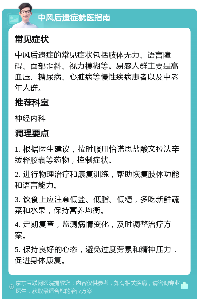 中风后遗症就医指南 常见症状 中风后遗症的常见症状包括肢体无力、语言障碍、面部歪斜、视力模糊等。易感人群主要是高血压、糖尿病、心脏病等慢性疾病患者以及中老年人群。 推荐科室 神经内科 调理要点 1. 根据医生建议，按时服用怡诺思盐酸文拉法辛缓释胶囊等药物，控制症状。 2. 进行物理治疗和康复训练，帮助恢复肢体功能和语言能力。 3. 饮食上应注意低盐、低脂、低糖，多吃新鲜蔬菜和水果，保持营养均衡。 4. 定期复查，监测病情变化，及时调整治疗方案。 5. 保持良好的心态，避免过度劳累和精神压力，促进身体康复。