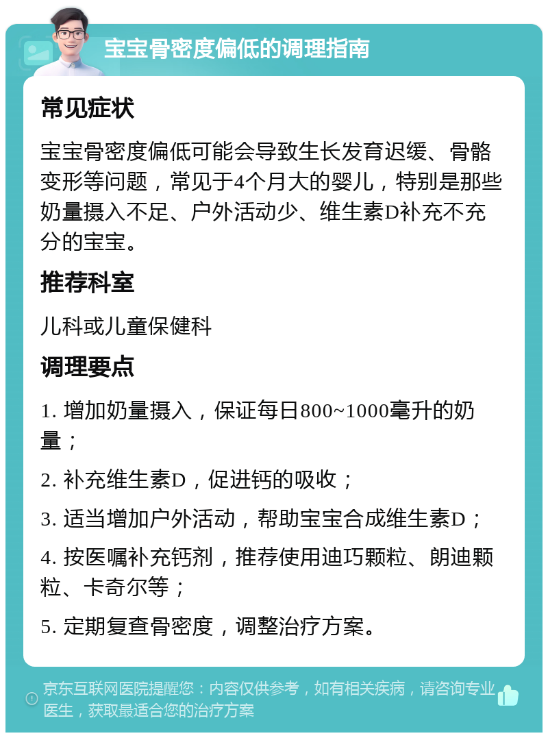 宝宝骨密度偏低的调理指南 常见症状 宝宝骨密度偏低可能会导致生长发育迟缓、骨骼变形等问题，常见于4个月大的婴儿，特别是那些奶量摄入不足、户外活动少、维生素D补充不充分的宝宝。 推荐科室 儿科或儿童保健科 调理要点 1. 增加奶量摄入，保证每日800~1000毫升的奶量； 2. 补充维生素D，促进钙的吸收； 3. 适当增加户外活动，帮助宝宝合成维生素D； 4. 按医嘱补充钙剂，推荐使用迪巧颗粒、朗迪颗粒、卡奇尔等； 5. 定期复查骨密度，调整治疗方案。