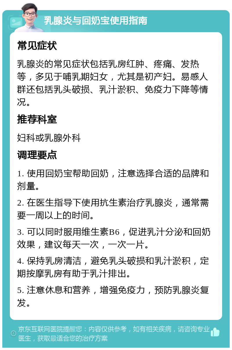 乳腺炎与回奶宝使用指南 常见症状 乳腺炎的常见症状包括乳房红肿、疼痛、发热等，多见于哺乳期妇女，尤其是初产妇。易感人群还包括乳头破损、乳汁淤积、免疫力下降等情况。 推荐科室 妇科或乳腺外科 调理要点 1. 使用回奶宝帮助回奶，注意选择合适的品牌和剂量。 2. 在医生指导下使用抗生素治疗乳腺炎，通常需要一周以上的时间。 3. 可以同时服用维生素B6，促进乳汁分泌和回奶效果，建议每天一次，一次一片。 4. 保持乳房清洁，避免乳头破损和乳汁淤积，定期按摩乳房有助于乳汁排出。 5. 注意休息和营养，增强免疫力，预防乳腺炎复发。