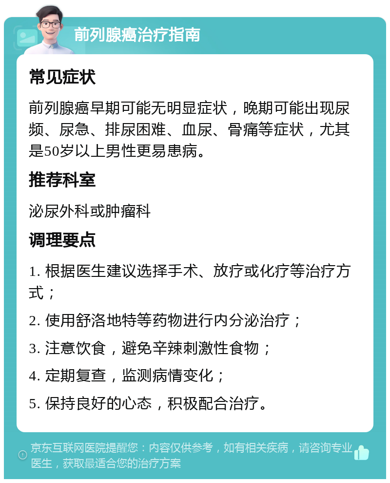 前列腺癌治疗指南 常见症状 前列腺癌早期可能无明显症状，晚期可能出现尿频、尿急、排尿困难、血尿、骨痛等症状，尤其是50岁以上男性更易患病。 推荐科室 泌尿外科或肿瘤科 调理要点 1. 根据医生建议选择手术、放疗或化疗等治疗方式； 2. 使用舒洛地特等药物进行内分泌治疗； 3. 注意饮食，避免辛辣刺激性食物； 4. 定期复查，监测病情变化； 5. 保持良好的心态，积极配合治疗。